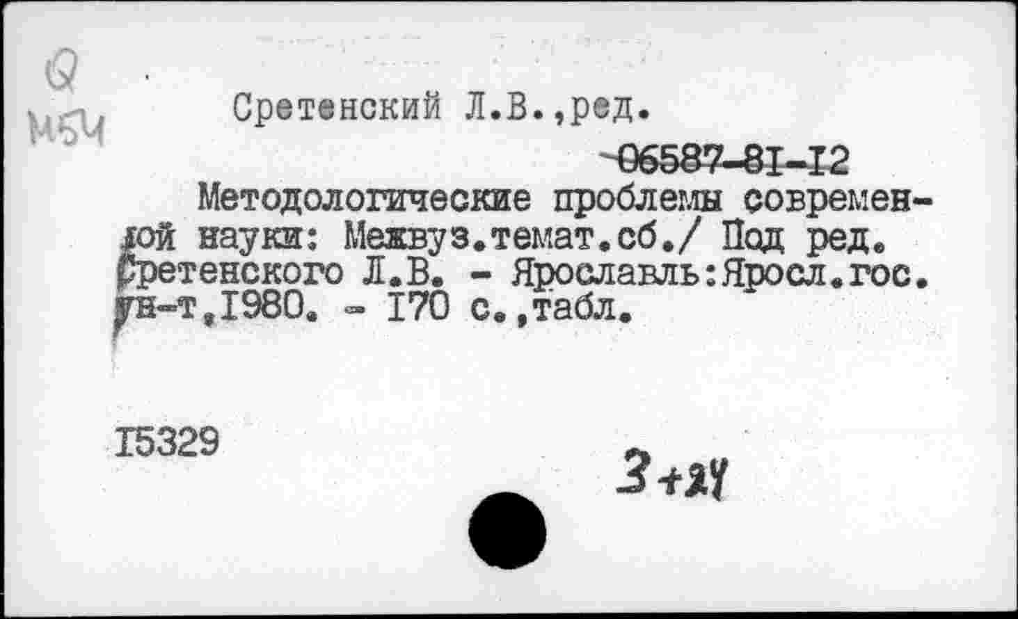 ﻿Сретенский Л.В.,ред.
06587-81-12
Методологические проблемы современной науки: Межвуз.темат.сб./ Под редв рретенского Л.В. - Ярославль :Яросл. гос. ун-т,1980. <=• 170 с.,табл.
15329
Зпч